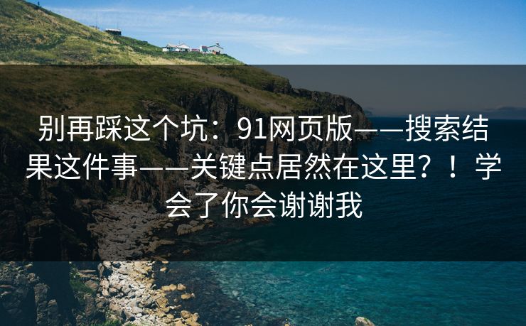别再踩这个坑:91网页版——搜索结果这件事——关键点居然在这里?!学会了你会谢谢我 别再踩这个坑:91网页版——搜索结果这件事——关键点居然在这里?!学会了你会谢谢我