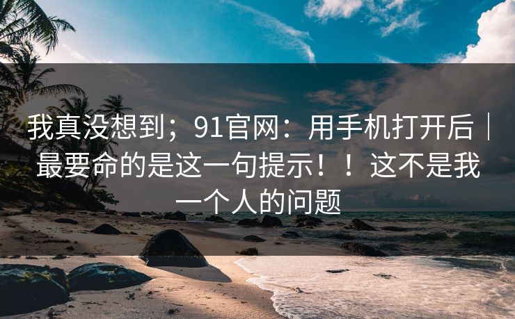 我真没想到；91官网：用手机打开后｜最要命的是这一句提示！！这不是我一个人的问题