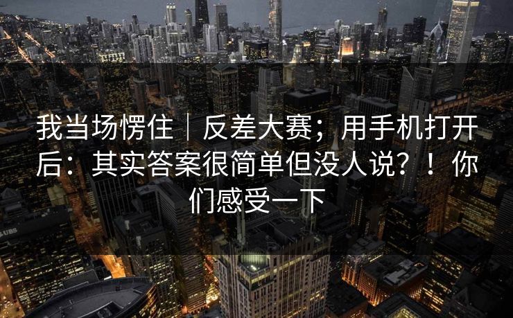 我当场愣住｜反差大赛；用手机打开后：其实答案很简单但没人说？！你们感受一下