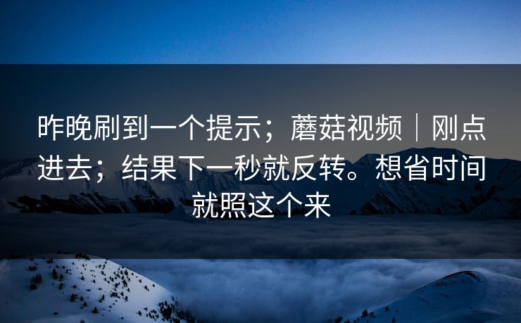 昨晚刷到一个提示；蘑菇视频｜刚点进去；结果下一秒就反转。想省时间就照这个来